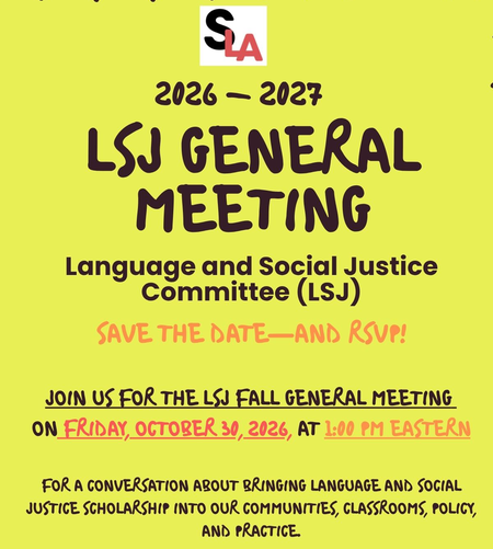 SLA 2026-2027 LSJ General Meeting Language and Social Justice Committee (LSJ) Save the Date and RSVP Jpoin us for the LSJ Fall General Meeting on Friday, October 30, 2026 at 1:00 PM Eastern. For a conversatio about bringing language and social justice scholarship into our communities, classrooms, policy, and practice.